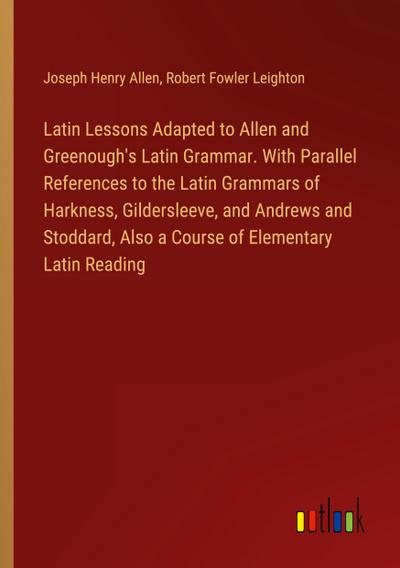 Latin Lessons Adapted to Allen and Greenough’s Latin Grammar. With Parallel References to the Latin Grammars of Harkness, Gildersleeve, and Andrews and Stoddard, Also a Course of Elementary Latin Reading