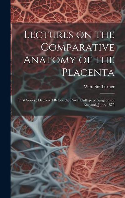 Lectures on the Comparative Anatomy of the Placenta: First Series: Delivered Before the Royal College of Surgeons of England, June, 1875