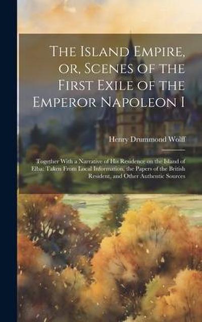 The Island Empire, or, Scenes of the First Exile of the Emperor Napoleon I: Together With a Narrative of his Residence on the Island of Elba: Taken Fr