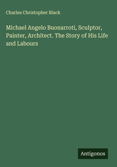 Michael Angelo Buonarroti, Sculptor, Painter, Architect. The Story of His Life and Labours