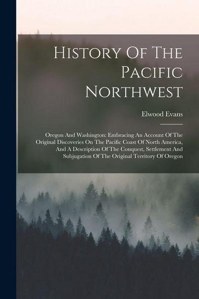History Of The Pacific Northwest: Oregon And Washington: Embracing An Account Of The Original Discoveries On The Pacific Coast Of North America, And A