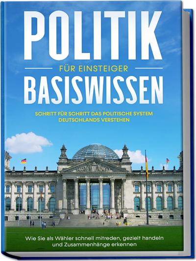 Politik Basiswissen für Einsteiger: Schritt für Schritt das politische System Deutschlands verstehen - Wie Sie als Wähler schnell mitreden, gezielt handeln und Zusammenhänge erkennen