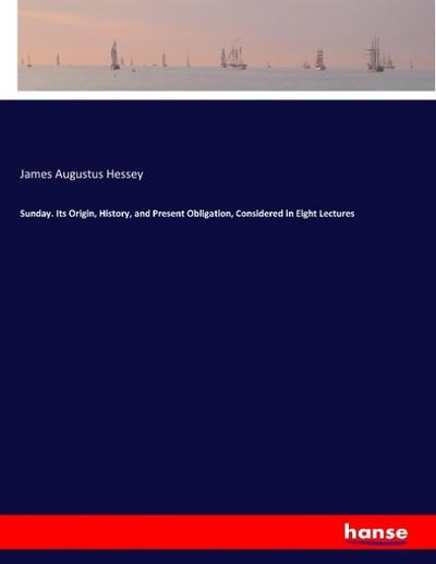 Sunday. Its Origin, History, and Present Obligation, Considered in Eight Lectures
