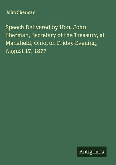 Speech Delivered by Hon. John Sherman, Secretary of the Treasury, at Mansfield, Ohio, on Friday Evening, August 17, 1877