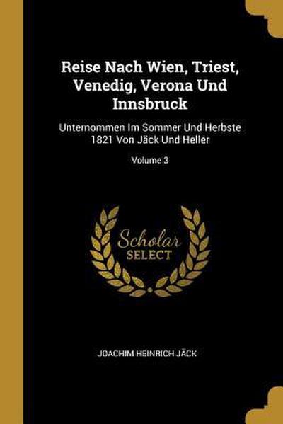 Reise Nach Wien, Triest, Venedig, Verona Und Innsbruck: Unternommen Im Sommer Und Herbste 1821 Von Jäck Und Heller; Volume 3