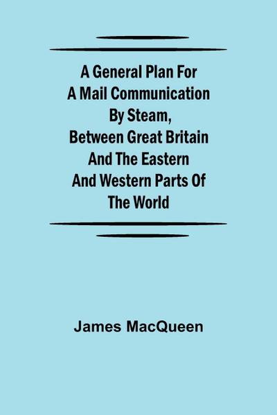 A General Plan for a Mail Communication by Steam, Between Great Britain and the Eastern and Western Parts of the World