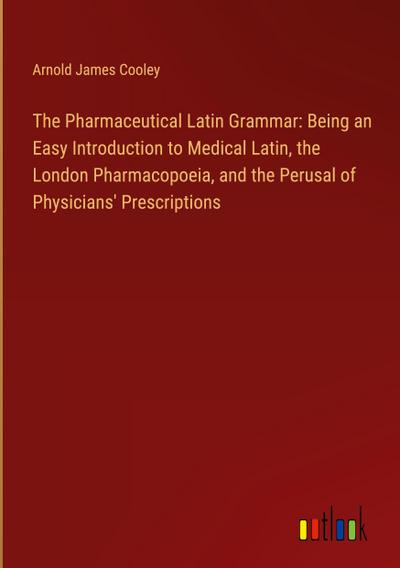 The Pharmaceutical Latin Grammar: Being an Easy Introduction to Medical Latin, the London Pharmacopoeia, and the Perusal of Physicians’ Prescriptions