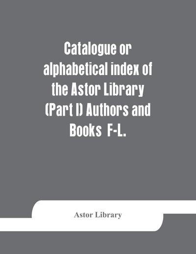 Catalogue or alphabetical index of the Astor Library (Part I) Authors and Books  F-L.