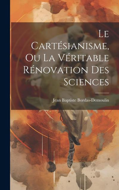 Le Cartésianisme, Ou La Véritable Rénovation Des Sciences
