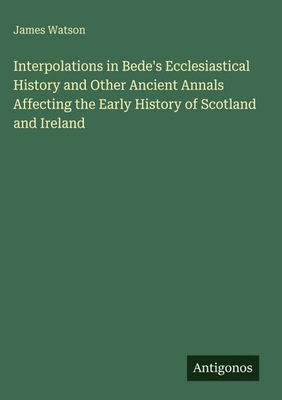 Interpolations in Bede’s Ecclesiastical History and Other Ancient Annals Affecting the Early History of Scotland and Ireland