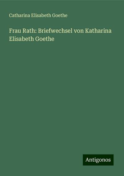 Goethe, C: Frau Rath: Briefwechsel von Katharina Elisabeth G