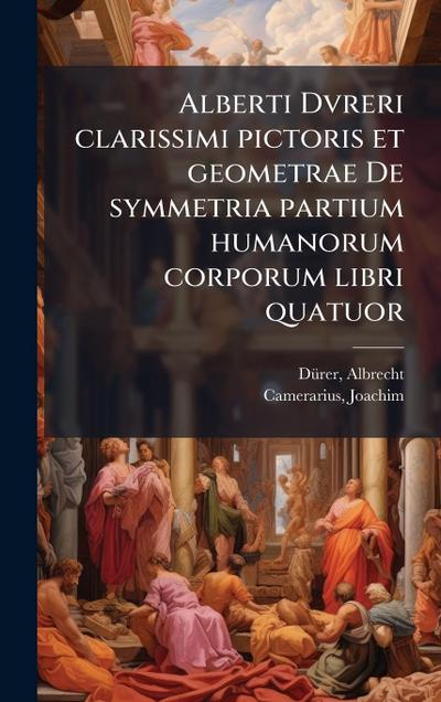 Alberti Dvreri clarissimi pictoris et geometrae De symmetria partium humanorum corporum libri quatuor