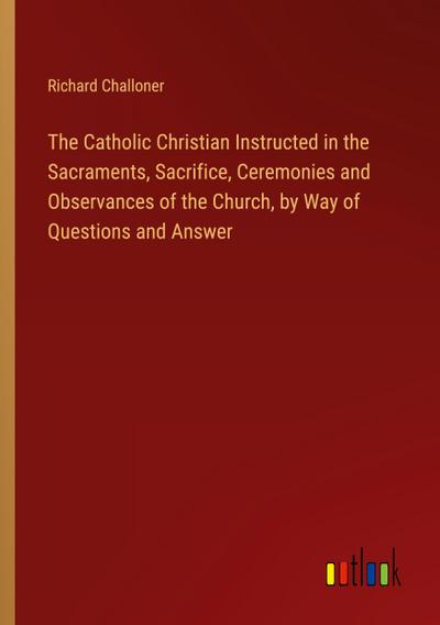 The Catholic Christian Instructed in the Sacraments, Sacrifice, Ceremonies and Observances of the Church, by Way of Questions and Answer