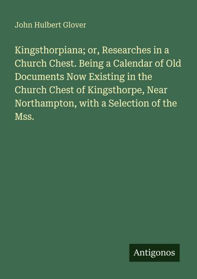 Kingsthorpiana; or, Researches in a Church Chest. Being a Calendar of Old Documents Now Existing in the Church Chest of Kingsthorpe, Near Northampton, with a Selection of the Mss.