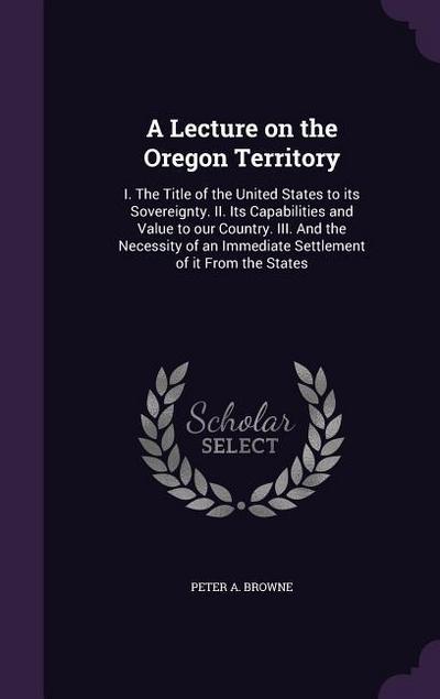 A   Lecture on the Oregon Territory: I. the Title of the United States to Its Sovereignty. II. Its Capabilities and Value to Our Country. III. and the