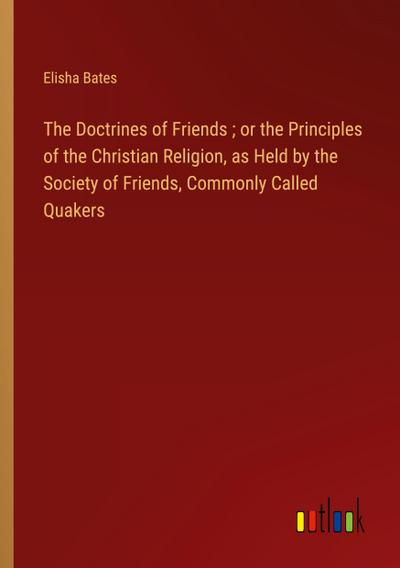 The Doctrines of Friends ; or the Principles of the Christian Religion, as Held by the Society of Friends, Commonly Called Quakers