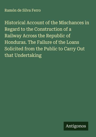 Historical Account of the Mischances in Regard to the Construction of a Railway Across the Republic of Honduras. The Failure of the Loans Solicited from the Public to Carry Out that Undertaking
