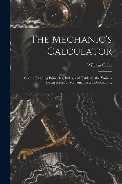 The Mechanic’s Calculator; Comprehending Principles, Rules, and Tables in the Various Departments of Mathematics and Machanics;