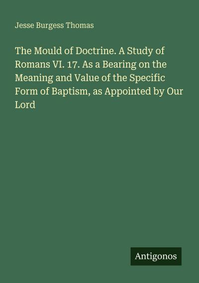 The Mould of Doctrine. A Study of Romans VI. 17. As a Bearing on the Meaning and Value of the Specific Form of Baptism, as Appointed by Our Lord