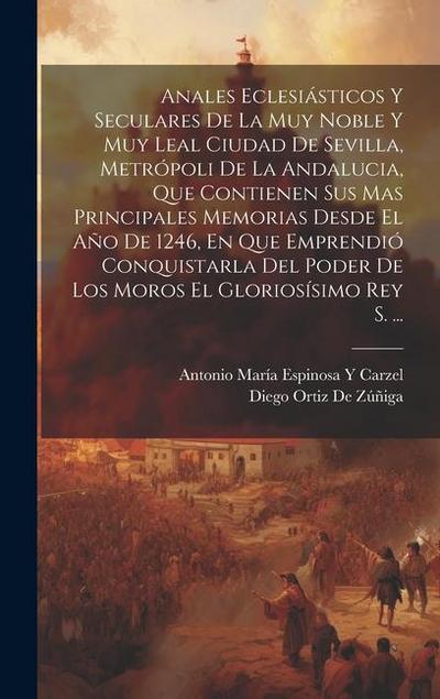 Anales Eclesiásticos Y Seculares De La Muy Noble Y Muy Leal Ciudad De Sevilla, Metrópoli De La Andalucia, Que Contienen Sus Mas Principales Memorias Desde El Año De 1246, En Que Emprendió Conquistarla Del Poder De Los Moros El Gloriosísimo Rey S. ...