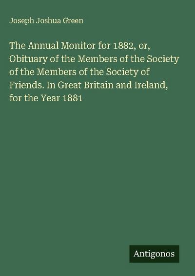 The Annual Monitor for 1882, or, Obituary of the Members of the Society of the Members of the Society of Friends. In Great Britain and Ireland, for the Year 1881