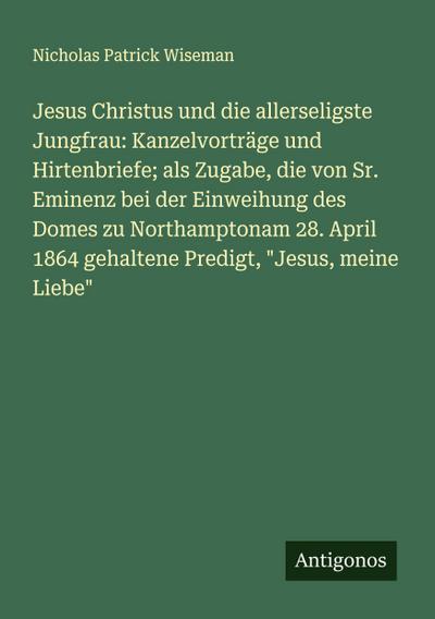 Jesus Christus und die allerseligste Jungfrau: Kanzelvorträge und Hirtenbriefe; als Zugabe, die von Sr. Eminenz bei der Einweihung des Domes zu Northamptonam 28. April 1864 gehaltene Predigt, "Jesus, meine Liebe"