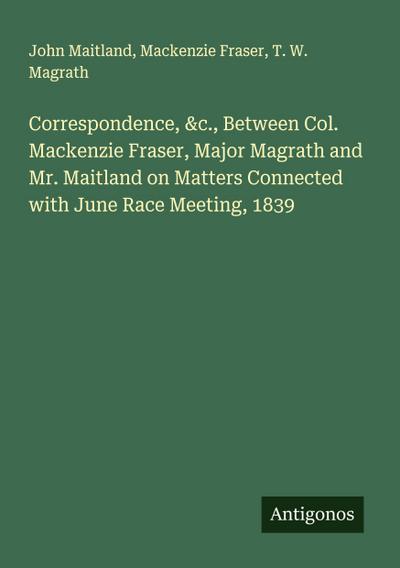 Correspondence, &c., Between Col. Mackenzie Fraser, Major Magrath and Mr. Maitland on Matters Connected with June Race Meeting, 1839