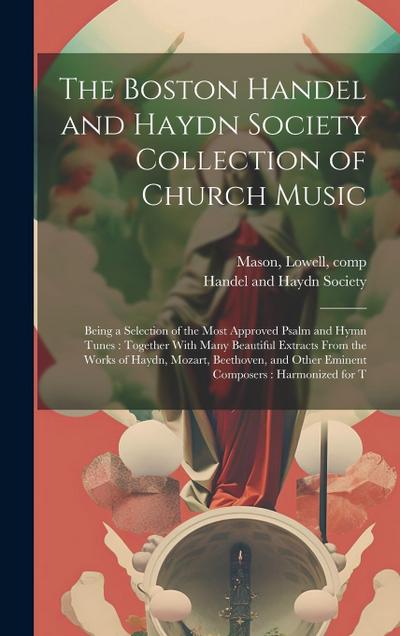 The Boston Handel and Haydn Society Collection of Church Music: Being a Selection of the Most Approved Psalm and Hymn Tunes: Together With Many Beauti
