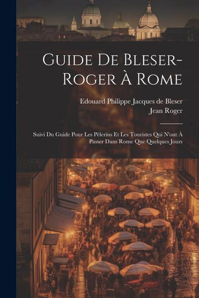 Guide De Bleser-roger À Rome: Suivi Du Guide Pour Les Pèlerins Et Les Touristes Qui N’ont À Passer Dans Rome Que Quelques Jours