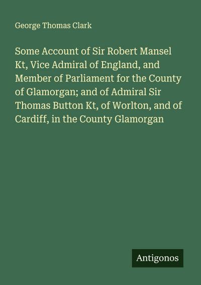 Some Account of Sir Robert Mansel Kt, Vice Admiral of England, and Member of Parliament for the County of Glamorgan; and of Admiral Sir Thomas Button Kt, of Worlton, and of Cardiff, in the County Glamorgan
