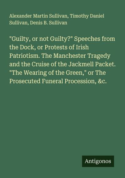 "Guilty, or not Guilty?" Speeches from the Dock, or Protests of Irish Patriotism. The Manchester Tragedy and the Cruise of the Jackmell Packet. "The Wearing of the Green," or The Prosecuted Funeral Procession, &c.