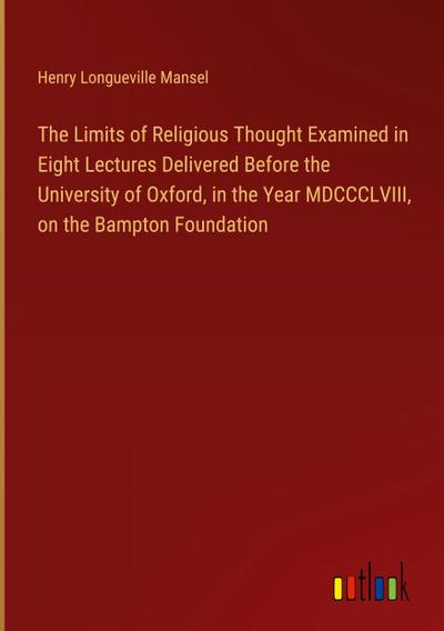 The Limits of Religious Thought Examined in Eight Lectures Delivered Before the University of Oxford, in the Year MDCCCLVIII, on the Bampton Foundation