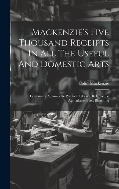 Mackenzie’s Five Thousand Receipts In All The Useful And Domestic Arts: Containing A Complete Practical Library, Relative To Agriculture, Bees, Bleach