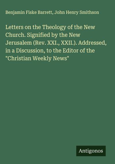 Letters on the Theology of the New Church. Signified by the New Jerusalem (Rev. XXI., XXII.). Addressed, in a Discussion, to the Editor of the "Christian Weekly News"