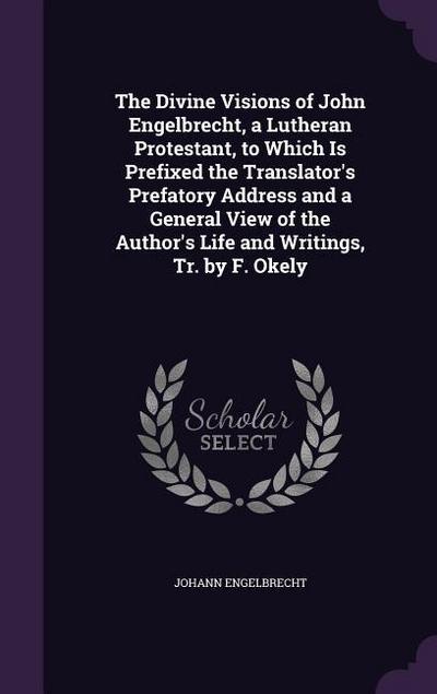 The Divine Visions of John Engelbrecht, a Lutheran Protestant, to Which Is Prefixed the Translator’s Prefatory Address and a General View of the Author’s Life and Writings, Tr. by F. Okely