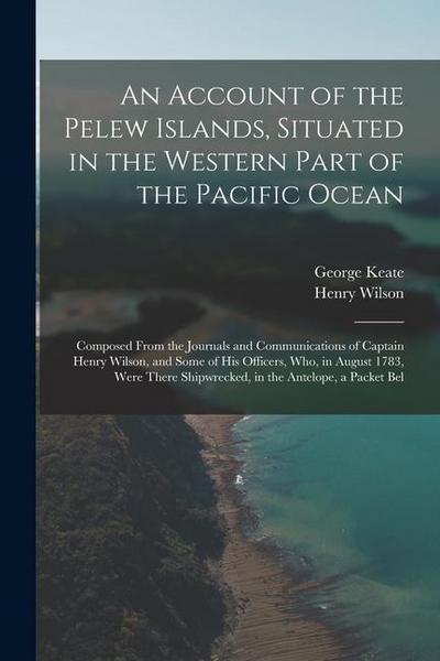 An Account of the Pelew Islands, Situated in the Western Part of the Pacific Ocean: Composed From the Journals and Communications of Captain Henry Wil
