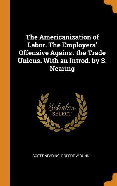 The Americanization of Labor. the Employers’ Offensive Against the Trade Unions. with an Introd. by S. Nearing