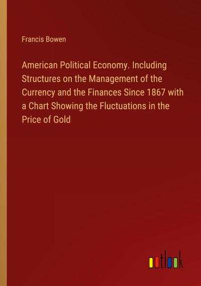 American Political Economy. Including Structures on the Management of the Currency and the Finances Since 1867 with a Chart Showing the Fluctuations in the Price of Gold