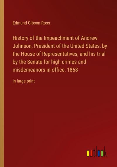 History of the Impeachment of Andrew Johnson, President of the United States, by the House of Representatives, and his trial by the Senate for high crimes and misdemeanors in office, 1868