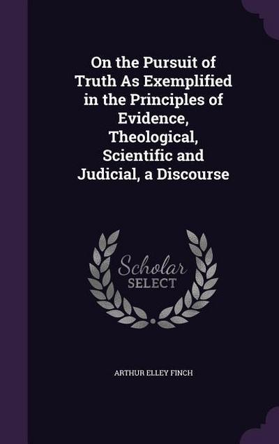 On the Pursuit of Truth As Exemplified in the Principles of Evidence, Theological, Scientific and Judicial, a Discourse