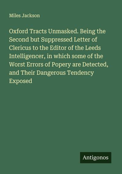 Oxford Tracts Unmasked. Being the Second but Suppressed Letter of Clericus to the Editor of the Leeds Intelligencer, in which some of the Worst Errors of Popery are Detected, and Their Dangerous Tendency Exposed