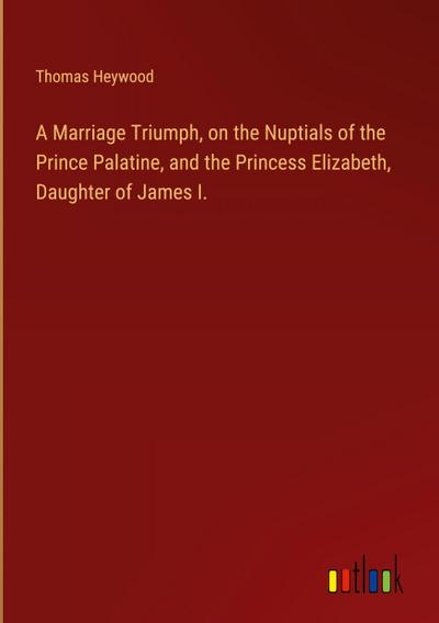 A Marriage Triumph, on the Nuptials of the Prince Palatine, and the Princess Elizabeth, Daughter of James I.