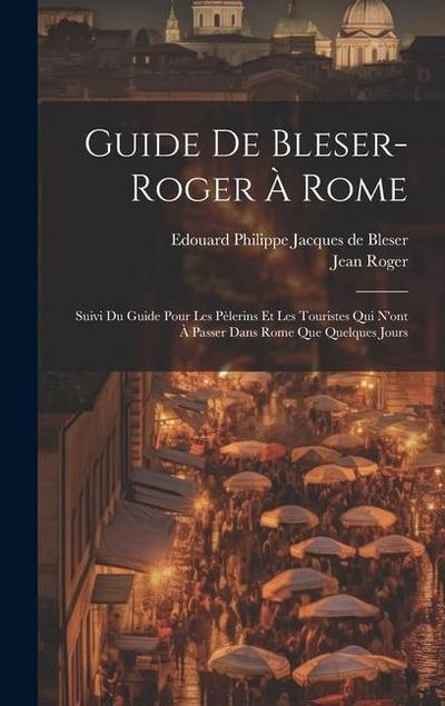 Guide De Bleser-roger À Rome: Suivi Du Guide Pour Les Pèlerins Et Les Touristes Qui N’ont À Passer Dans Rome Que Quelques Jours