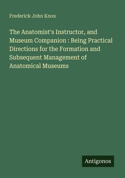 The Anatomist’s Instructor, and Museum Companion : Being Practical Directions for the Formation and Subsequent Management of Anatomical Museums