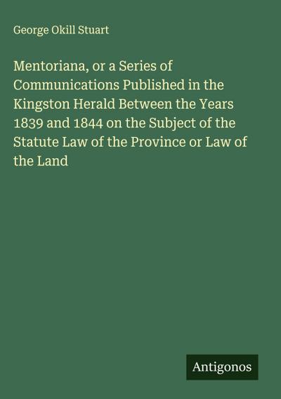 Mentoriana, or a Series of Communications Published in the Kingston Herald Between the Years 1839 and 1844 on the Subject of the Statute Law of the Province or Law of the Land