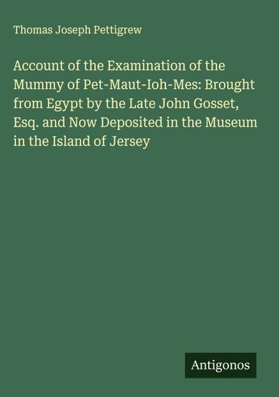 Account of the Examination of the Mummy of Pet-Maut-Ioh-Mes: Brought from Egypt by the Late John Gosset, Esq. and Now Deposited in the Museum in the Island of Jersey