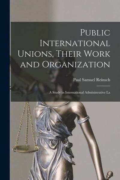 Public International Unions, Their Work and Organization; a Study in International Administrative La