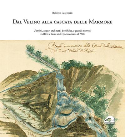 Dal Velino alla cascata delle Marmore. Uomini, acque, architetti, bonifiche e grandi interessi tra Rieti e Terni dall’epoca romana al ’900