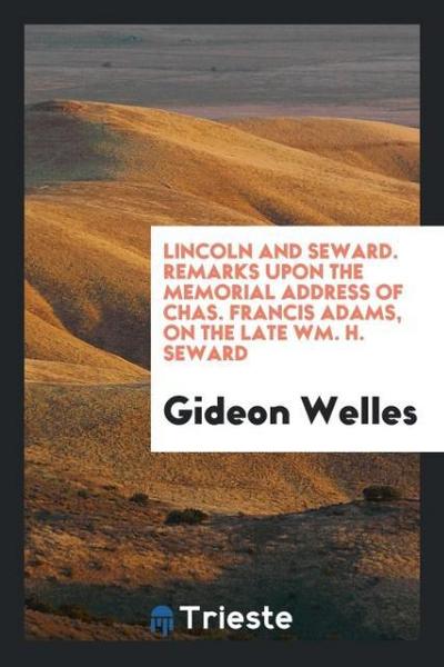 Lincoln and Seward. Remarks upon the memorial address of Chas. Francis Adams, on the late Wm. H. Seward