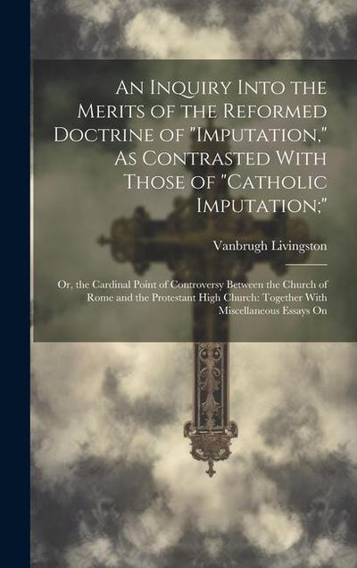 An Inquiry Into the Merits of the Reformed Doctrine of "Imputation," As Contrasted With Those of "Catholic Imputation;": Or, the Cardinal Point of Con